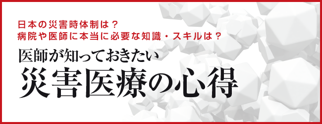 日本の災害時体制は？病院や医師に本当に必要な知識・スキルは？医師が知っておきたい 災害医療の心得