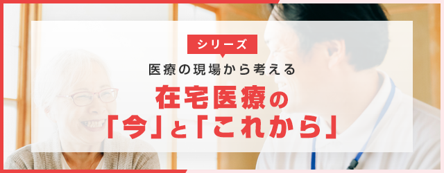 【第６回】医療の現場から考える　在宅医療の「今」と「これから」