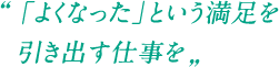 「よくなった」という満足を引き出す仕事を