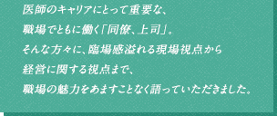 医師のキャリアにとって重要な、職場でともに働く「同僚、上司」。そんな方々に、臨場感溢れる現場視点から経営に関する視点まで、職場の魅力をあますことなく語っていただきました。