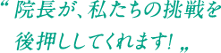 院長が、私たちの挑戦を後押ししてくれます！