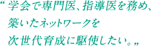 学会で専門医、指導医を務め、築いたネットワークを次世代育成に駆使したい。