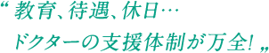 教育、待遇、休日…ドクターの支援体制が万全！