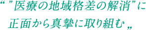 ”医療の地域格差の解消”に正面から真摯に取り組む