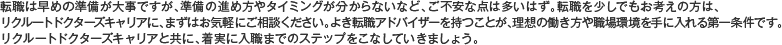 転職は早めの準備が大事ですが、準備の進め方やタイミングが分からないなど、ご不安な点は多いはず。転職を少しでもお考えの方は、リクルートドクターズキャリアに、まずはお気軽にご相談ください。